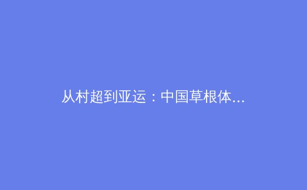 从村超到亚运：中国草根体育的破圈之路与商业迷思 - 2