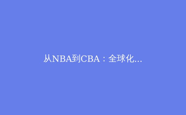从NBA到CBA：全球化背景下篮球文化的碰撞与融合 - 3